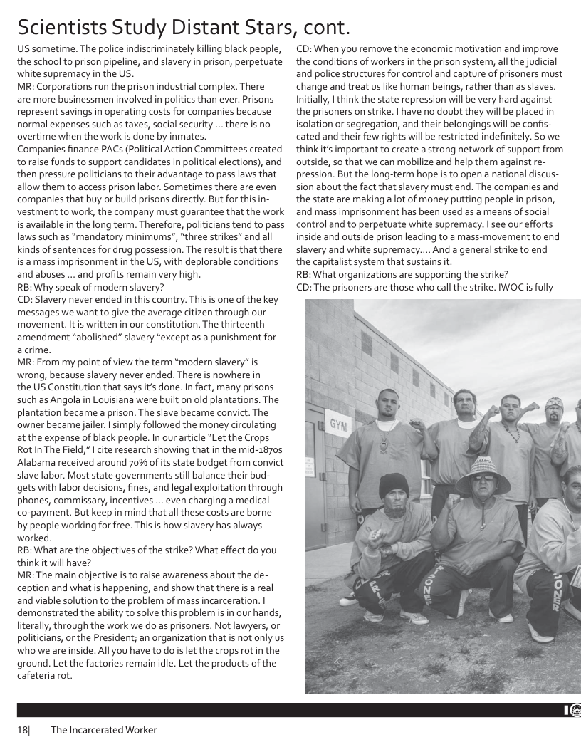 Scientists Study Distant Stars, cont.  US sometime. The police indiscriminately killing black people, the school to prison pipeline, and slavery in prison, perpetuate white supremacy in the US.  MR: Corporations run the prison industrial complex. There  are more businessmen involved i politics than ever. Prisons represent savings in operating costs for companies because normal expenses such as taxes, social security .. there is no overtime when the work s done by inmates  Companies finance PACS (Political Action Committees created toraise funds to support candidates in political elections), and then pressure politicians to their advantage to pass laws that allow them to access prison labor. Sometimes there are even companies that buy or build prisons directly. But for this in- vestment to work, the company must guarantee that the work is available in the long term. Therefore, politicians tend to pass laws such as *mandatory minimums", “three strikes" and all kinds of sentences for drug possession. The result s that there is a mass imprisonment in the US, with deplorable conditions and abuses ... and profits remain very high.  RB: Why speak of modern slavery?  CD: Slavery never ended in this country. This is one of the key messages we want to give the average citizen through our movement. Itis written in our constitution. The thirteenth amendment “abolished” slavery “except as a punishment for acrime.  MR: From my point of view the term *modern slavery” is wrong, because slavery never ended. There is nowhere in  the US Constitution that says it’s done. I fact, many prisons such as Angola in Louisiana were built on old plantations. The plantation became a prison. The slave became convict. The owner became jailer. | imply followed the money circulating at the expense of black people. In our article *Let the Crops RotIn The Field," I cite research showing that in the mid-2870s Alabama received around 70% of its state budget from convict slave labor. Most state governments stil balance their bud- gets with labor decisions, fines, and legal exploitation through phones, commissary, incentives ... even charging a medical co-payment. But keep in mind that allthese costs are borne by people working for free. This s how slavery has always worked  RB: What are the objectives of the strike? What effect do you thinkit will have?  MR: The main objective is to raise awareness about the de- ception and what s happening, and show that thereis a real and viable solution to the problem of mass incarceration. | demonstrated the ability to solve this problem i in our hands, literally, through the work we do as prisoners. Not lawyers, o politicians, o the President; an organization that is not only us who we are inside. All you have to do s et the crops rot in the ground. Let the factories remain idle. Let the products of the cafeteria rot.  18] The Incarcerated Worker  CD:When you remove the economic motivation and improve the conditions of workers in the prison system, all the judicial and police structures for control and capture of prisoners must change and treat us like human beings, rather than as slaves. Initially, | think the state repression will be very hard against the prisoners on strike. | have no doubt they will be placed in isolation or segregation, and their belongings will be confis- cated and their few rights will be restricted indefinitely. So we thinkit’s important to create a strong network of support from outside, so that we can mobilize and help them against re- pression. But the long-term hope is to open a national discus- sion about the fact that slavery must end. The companies and the state are making a lot of money putting people n prison, and mass imprisonment has been used as a means of social control and to perpetuate white supremacy. | see our efforts inside and outside prison leading to a mass-movement to end slavery and white supremacy.... And a general strike to end the capitalist system that sustains it  RB: What organizations are supporting the strike?  CD: The prisoners are those who call the strike. IWOC is fully  
